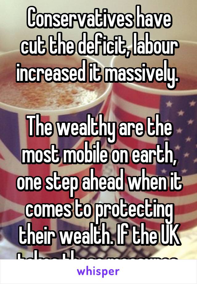 Conservatives have cut the deficit, labour increased it massively. 

The wealthy are the most mobile on earth, one step ahead when it comes to protecting their wealth. If the UK takes these measures 