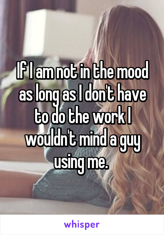 If I am not in the mood as long as I don't have to do the work I wouldn't mind a guy using me. 