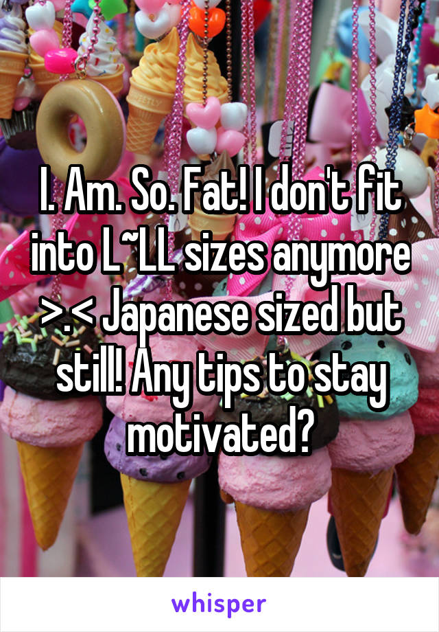 I. Am. So. Fat! I don't fit into L~LL sizes anymore >.< Japanese sized but still! Any tips to stay motivated?