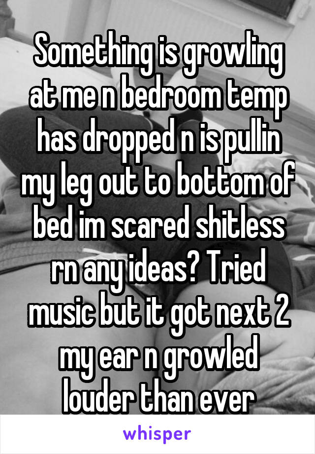 Something is growling at me n bedroom temp has dropped n is pullin my leg out to bottom of bed im scared shitless rn any ideas? Tried music but it got next 2 my ear n growled louder than ever