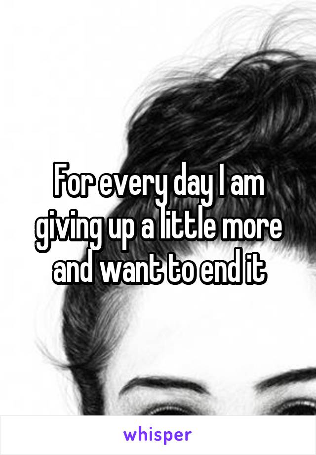 For every day I am giving up a little more and want to end it