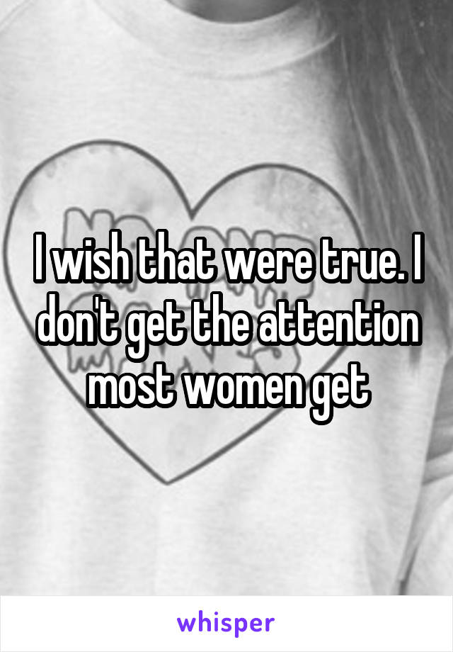 I wish that were true. I don't get the attention most women get