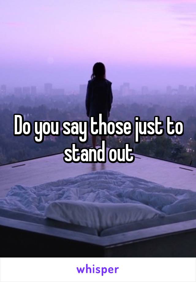 Do you say those just to stand out