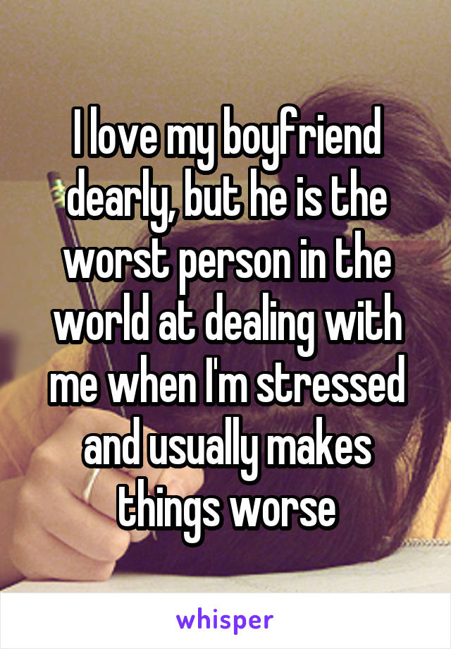 I love my boyfriend dearly, but he is the worst person in the world at dealing with me when I'm stressed and usually makes things worse