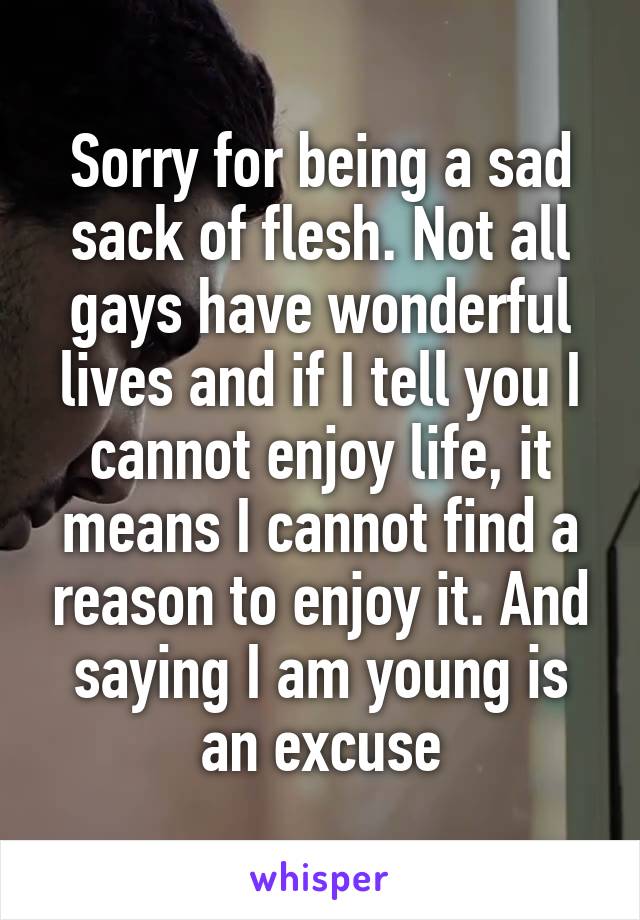 Sorry for being a sad sack of flesh. Not all gays have wonderful lives and if I tell you I cannot enjoy life, it means I cannot find a reason to enjoy it. And saying I am young is an excuse