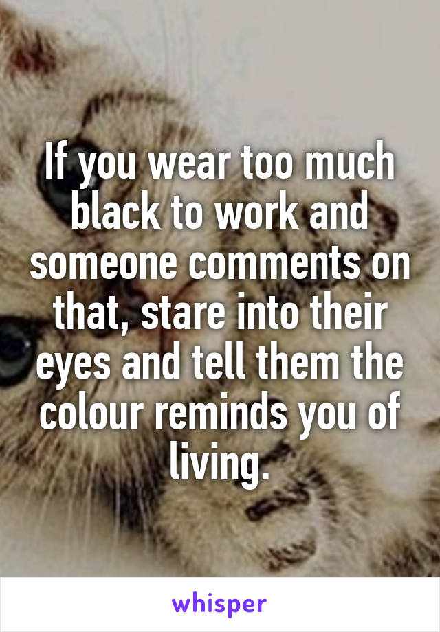 If you wear too much black to work and someone comments on that, stare into their eyes and tell them the colour reminds you of living.