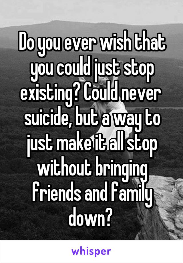 Do you ever wish that you could just stop existing? Could never  suicide, but a way to just make it all stop without bringing friends and family down? 
