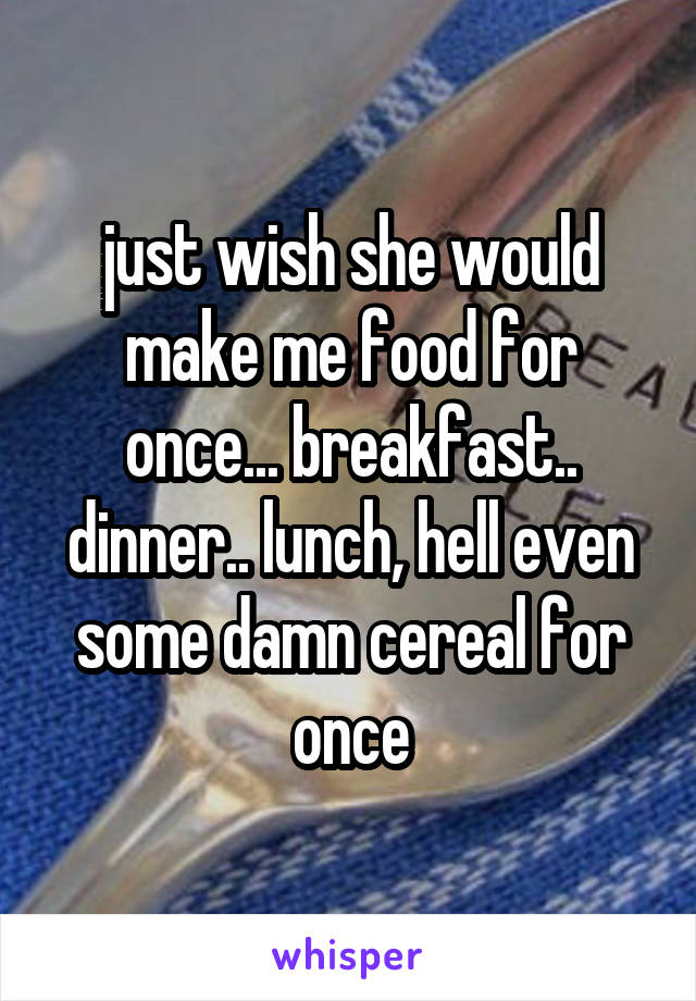 just wish she would make me food for once... breakfast.. dinner.. lunch, hell even some damn cereal for once
