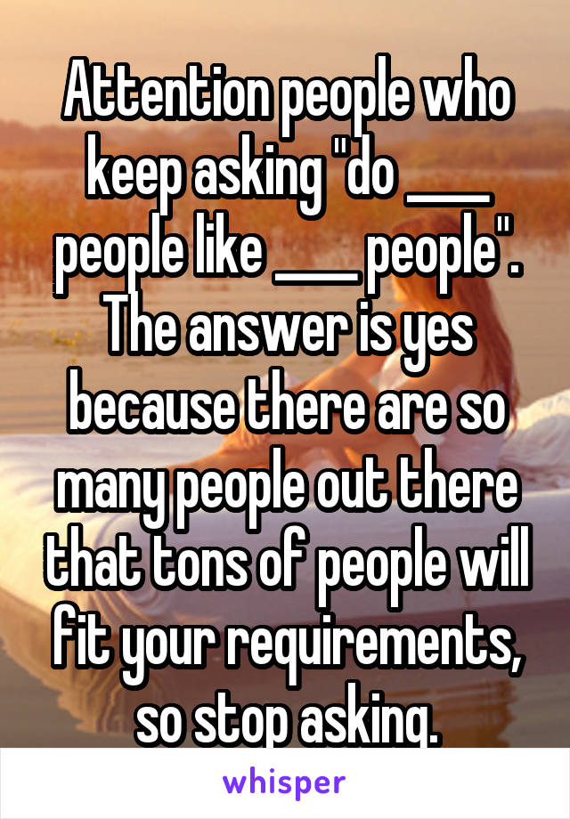 Attention people who keep asking "do ____ people like ____ people". The answer is yes because there are so many people out there that tons of people will fit your requirements, so stop asking.