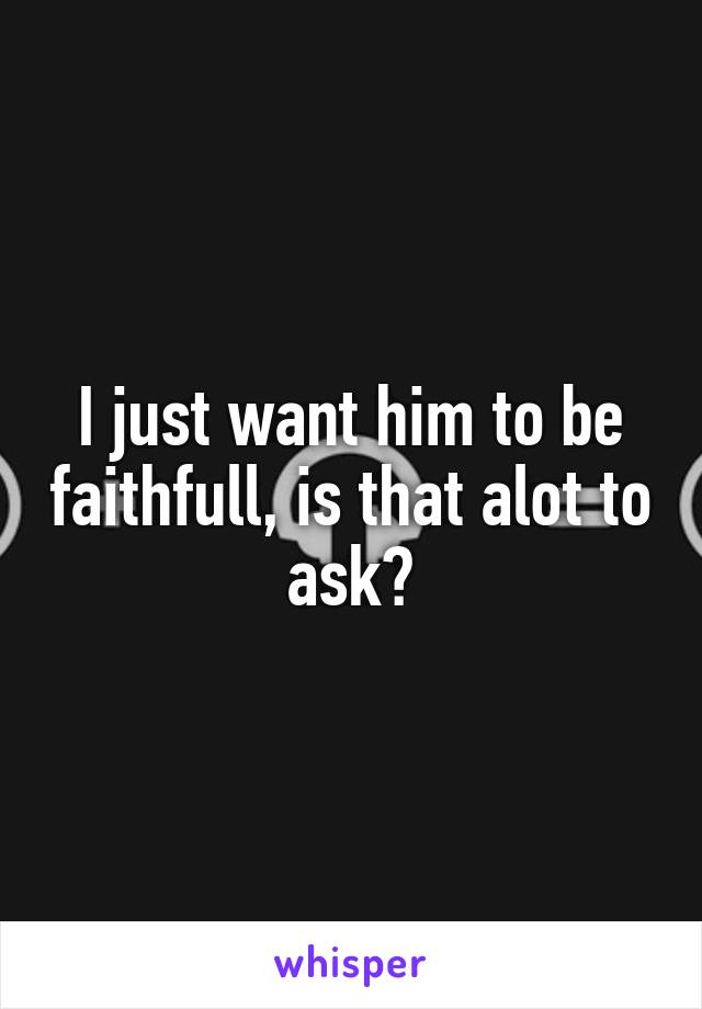 I just want him to be faithfull, is that alot to ask?