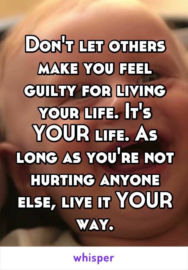 Don't let others make you feel guilty for living your life. It's YOUR life. As long as you're not hurting anyone else, live it YOUR way.