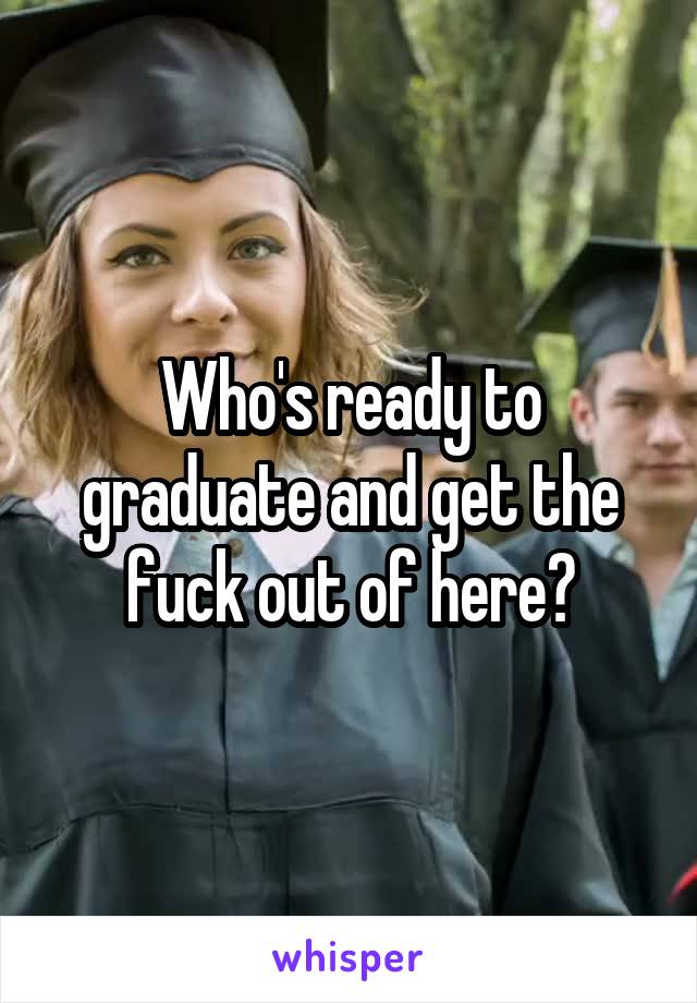 Who's ready to graduate and get the fuck out of here?