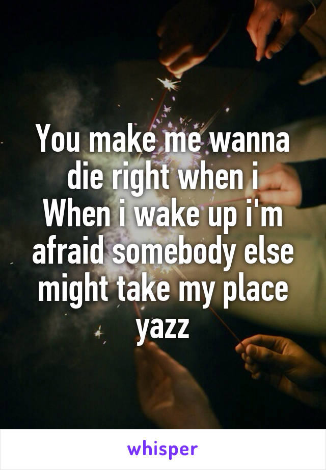 You make me wanna die right when i
When i wake up i'm afraid somebody else might take my place yazz