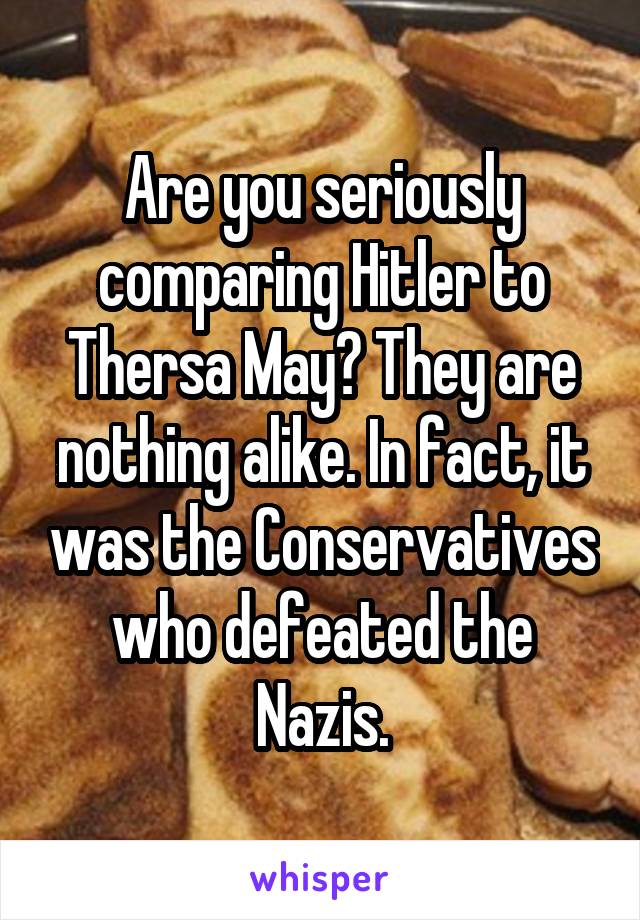 Are you seriously comparing Hitler to Thersa May? They are nothing alike. In fact, it was the Conservatives who defeated the Nazis.