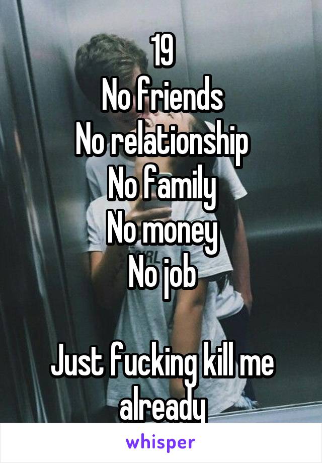 19
No friends
No relationship
No family
No money
No job

Just fucking kill me already