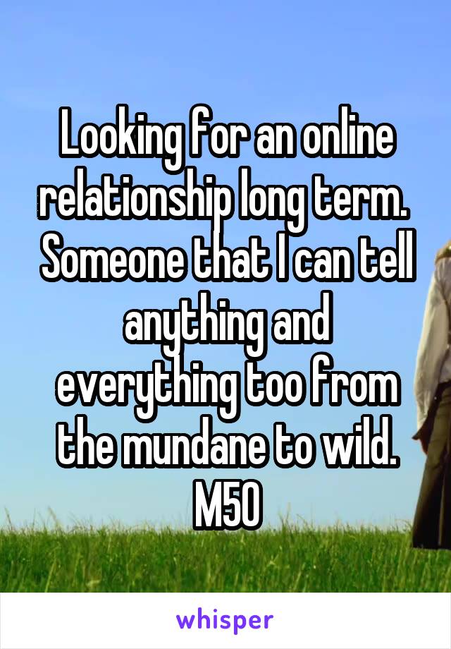 Looking for an online relationship long term.  Someone that I can tell anything and everything too from the mundane to wild.
M50