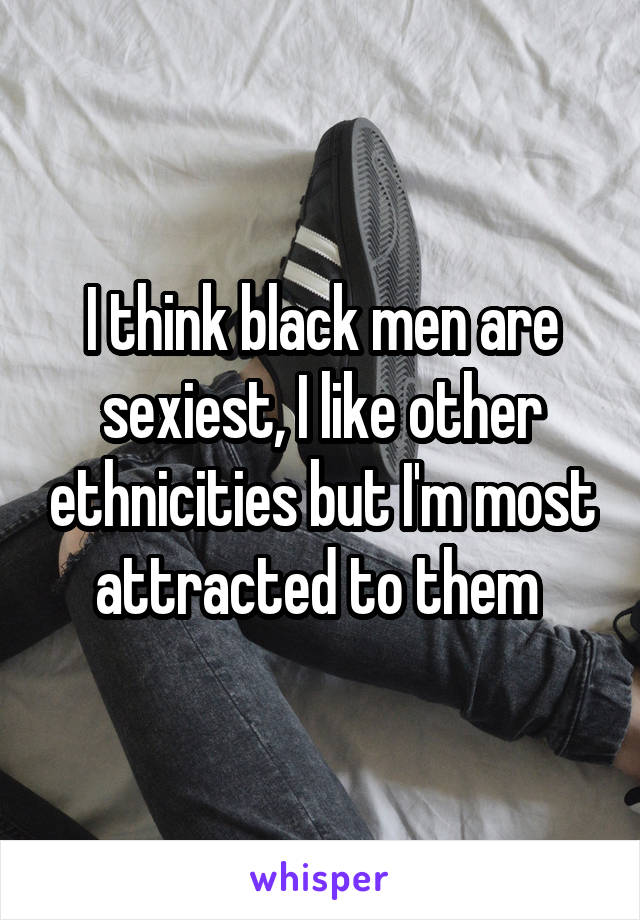 I think black men are sexiest, I like other ethnicities but I'm most attracted to them 