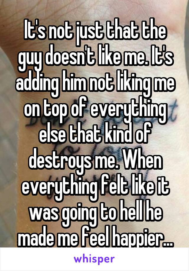 It's not just that the guy doesn't like me. It's adding him not liking me on top of everything else that kind of destroys me. When everything felt like it was going to hell he made me feel happier...