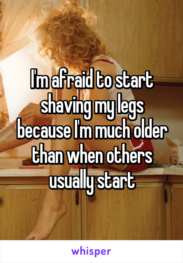 I'm afraid to start shaving my legs because I'm much older than when others usually start
