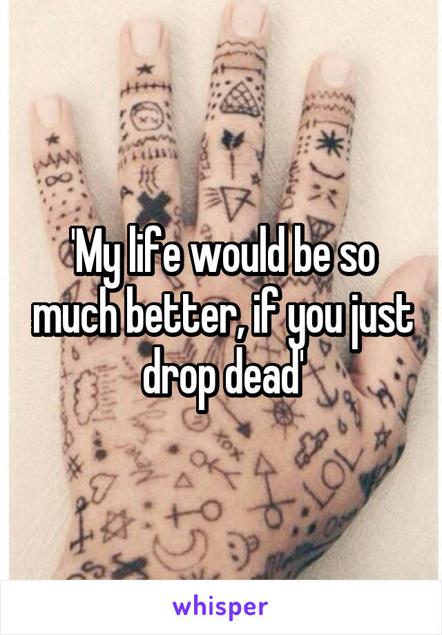 'My life would be so much better, if you just drop dead'