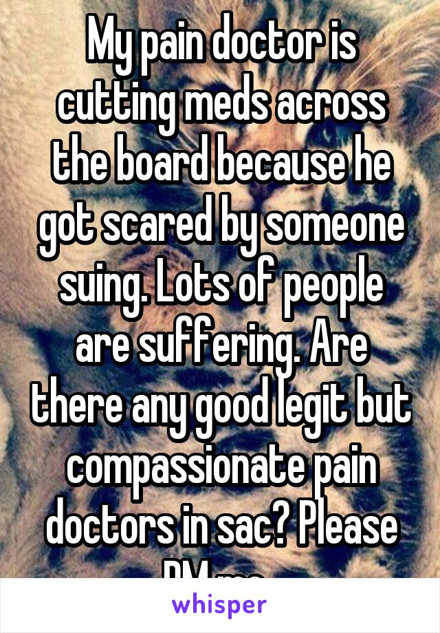 My pain doctor is cutting meds across the board because he got scared by someone suing. Lots of people are suffering. Are there any good legit but compassionate pain doctors in sac? Please PM me. 
