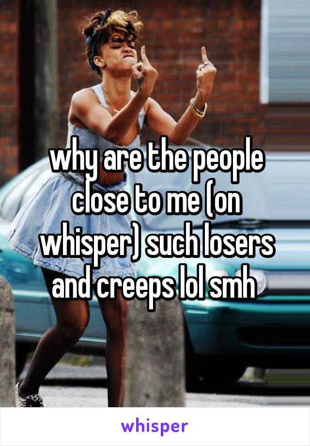 why are the people close to me (on whisper) such losers and creeps lol smh 