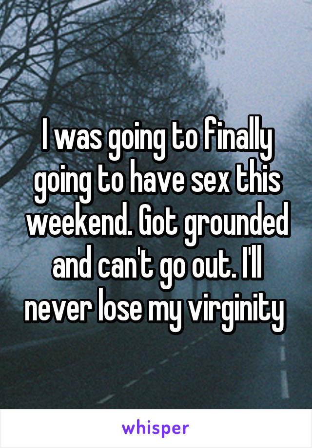 I was going to finally going to have sex this weekend. Got grounded and can't go out. I'll never lose my virginity 