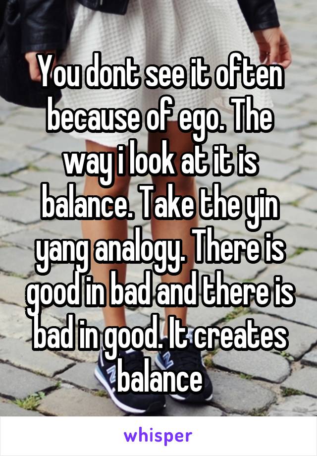 You dont see it often because of ego. The way i look at it is balance. Take the yin yang analogy. There is good in bad and there is bad in good. It creates balance