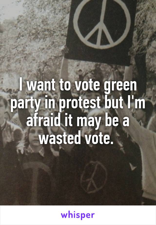 I want to vote green party in protest but I'm afraid it may be a wasted vote. 