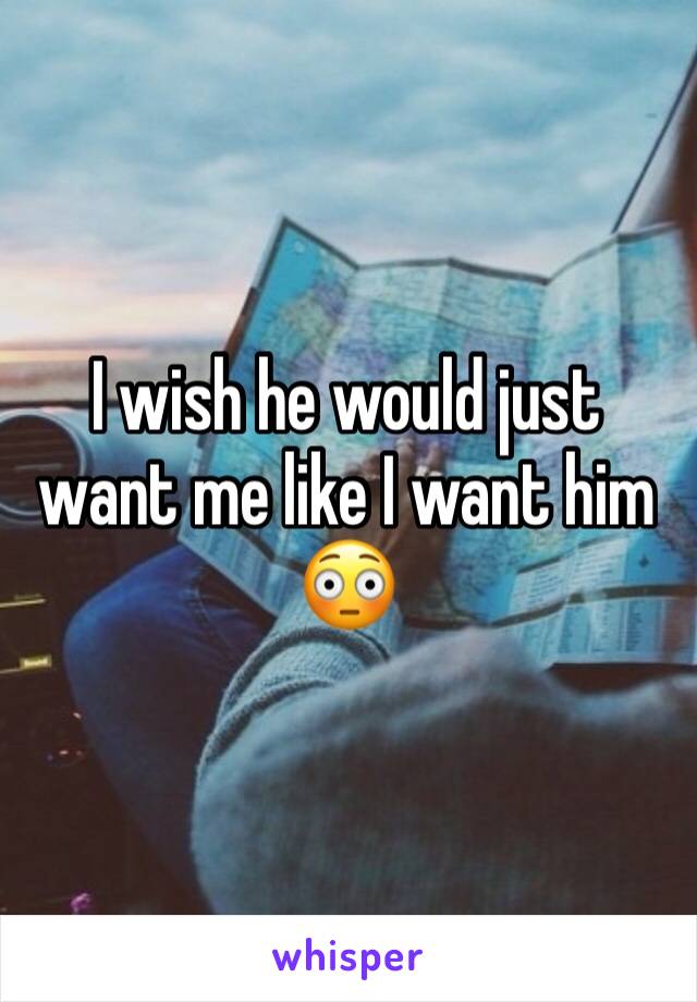 I wish he would just want me like I want him 😳