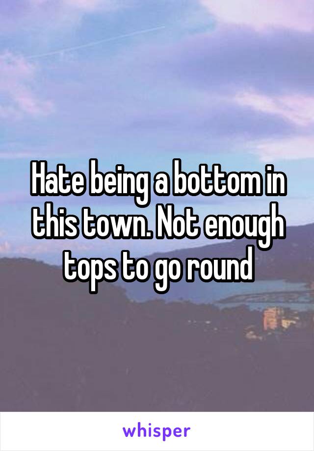 Hate being a bottom in this town. Not enough tops to go round
