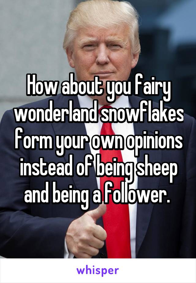 How about you fairy wonderland snowflakes form your own opinions instead of being sheep and being a follower. 