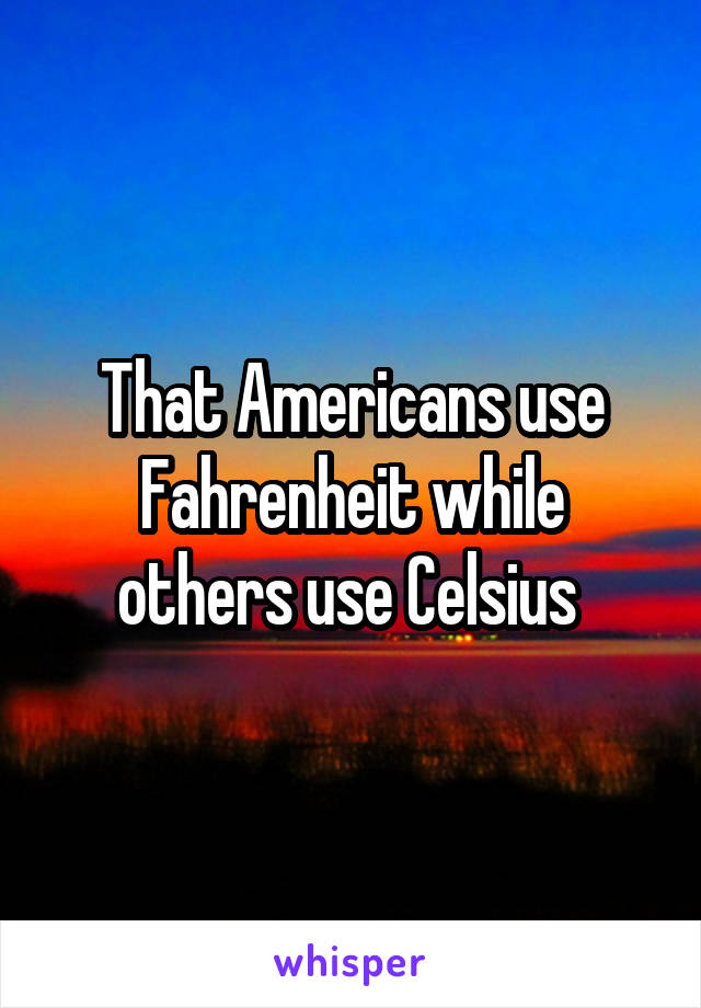 That Americans use Fahrenheit while others use Celsius 