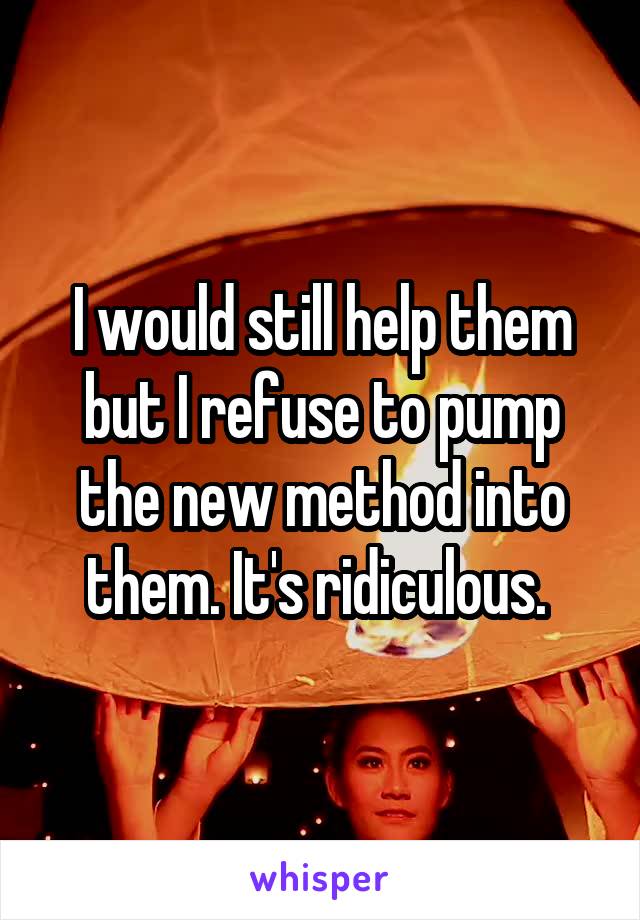I would still help them but I refuse to pump the new method into them. It's ridiculous. 