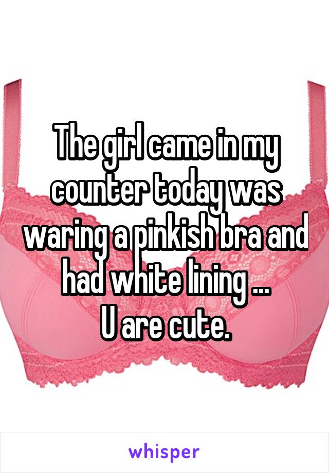 The girl came in my counter today was waring a pinkish bra and had white lining ...
U are cute.