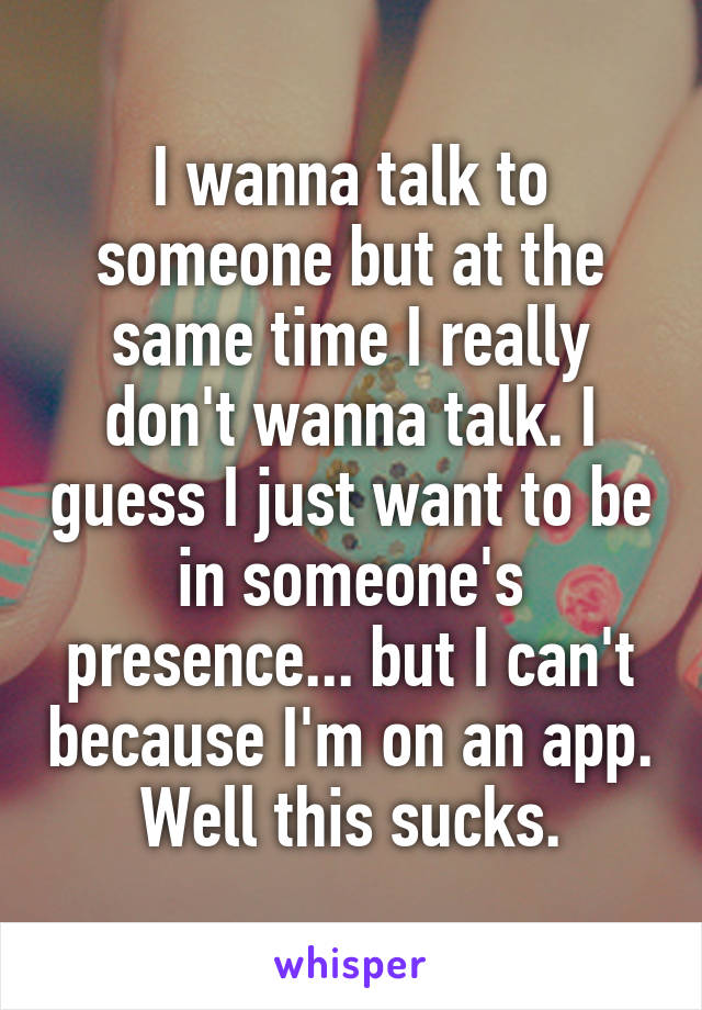 I wanna talk to someone but at the same time I really don't wanna talk. I guess I just want to be in someone's presence... but I can't because I'm on an app.
Well this sucks.