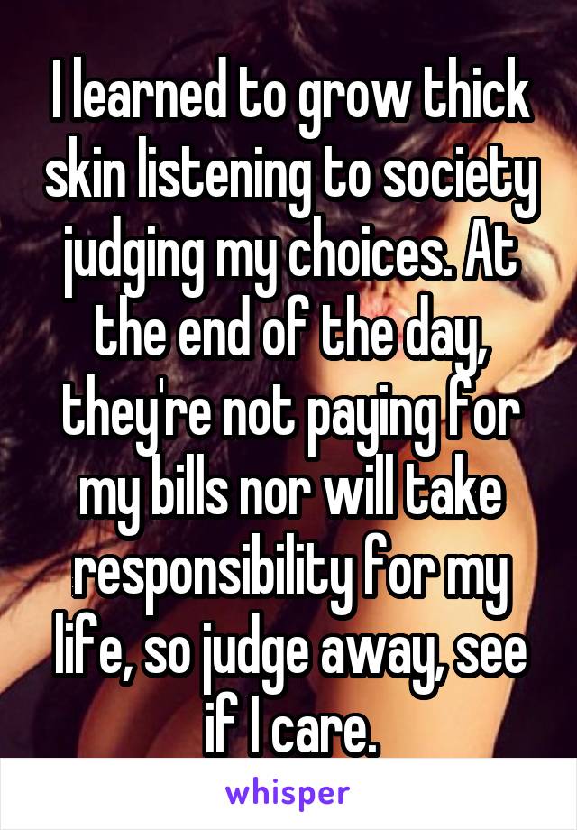 I learned to grow thick skin listening to society judging my choices. At the end of the day, they're not paying for my bills nor will take responsibility for my life, so judge away, see if I care.