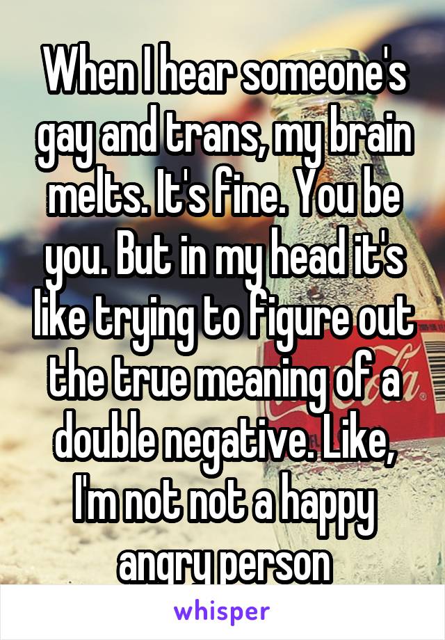 When I hear someone's gay and trans, my brain melts. It's fine. You be you. But in my head it's like trying to figure out the true meaning of a double negative. Like, I'm not not a happy angry person