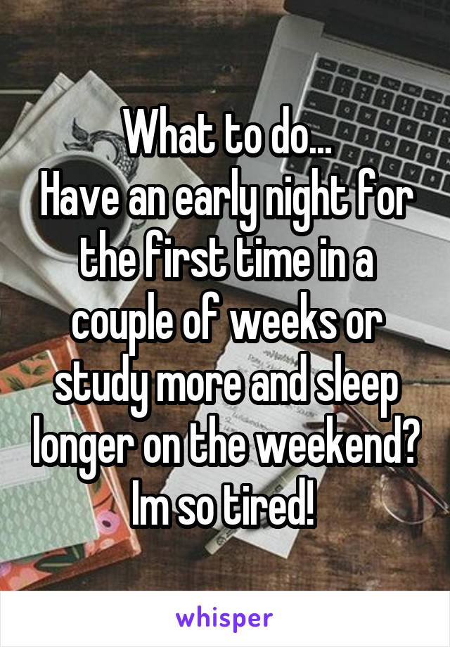 What to do...
Have an early night for the first time in a couple of weeks or study more and sleep longer on the weekend? Im so tired! 