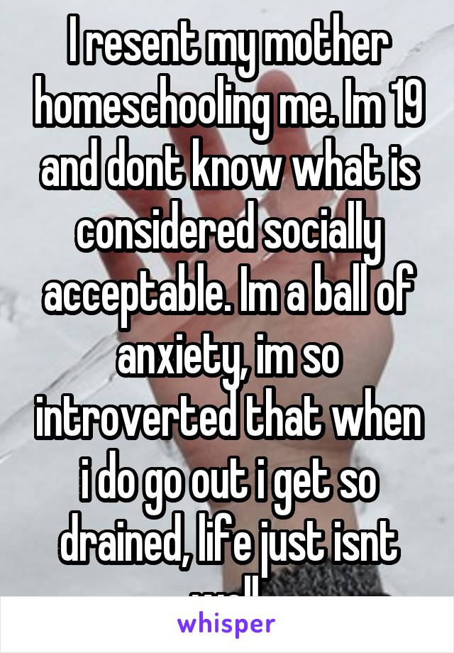 I resent my mother homeschooling me. Im 19 and dont know what is considered socially acceptable. Im a ball of anxiety, im so introverted that when i do go out i get so drained, life just isnt well.