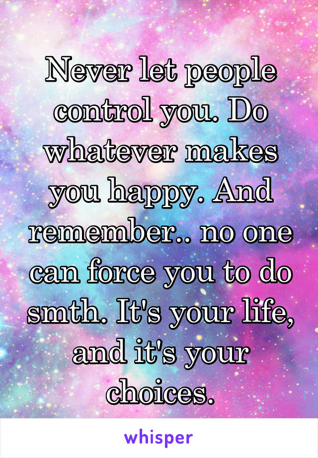 Never let people control you. Do whatever makes you happy. And remember.. no one can force you to do smth. It's your life, and it's your choices.