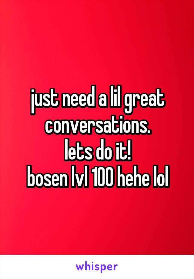 just need a lil great conversations.
lets do it!
bosen lvl 100 hehe lol