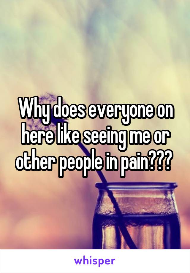 Why does everyone on here like seeing me or other people in pain??? 