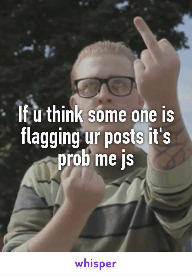 If u think some one is flagging ur posts it's prob me js