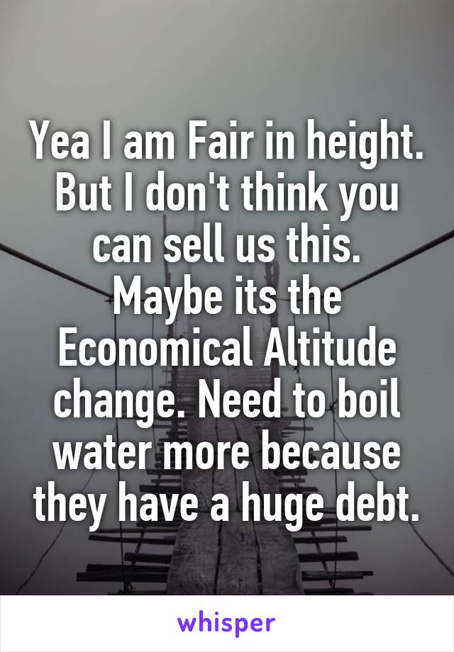 Yea I am Fair in height. But I don't think you can sell us this.
Maybe its the Economical Altitude change. Need to boil water more because they have a huge debt.