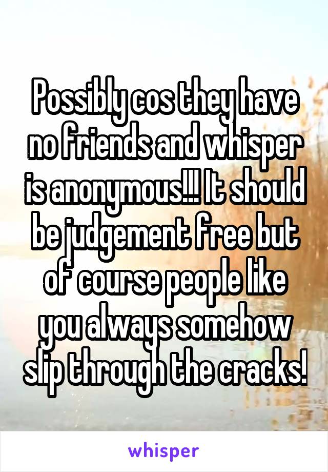 Possibly cos they have no friends and whisper is anonymous!!! It should be judgement free but of course people like you always somehow slip through the cracks!