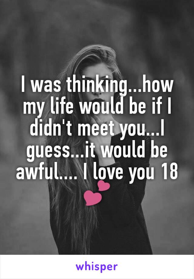 I was thinking...how my life would be if I didn't meet you...I guess...it would be awful.... I love you 18💕