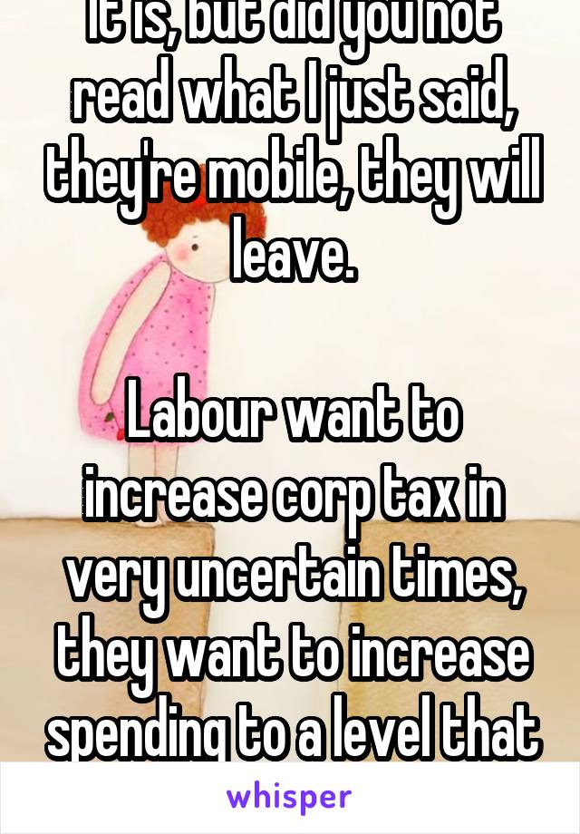 It is, but did you not read what I just said, they're mobile, they will leave.

Labour want to increase corp tax in very uncertain times, they want to increase spending to a level that will increase