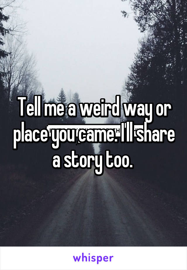 Tell me a weird way or place you came. I'll share a story too. 