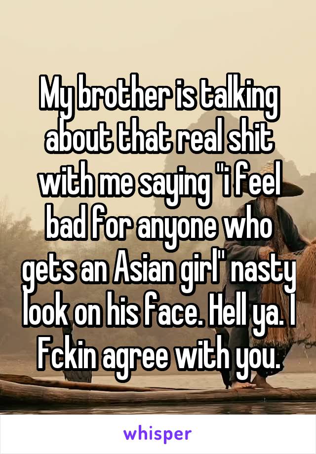 My brother is talking about that real shit with me saying "i feel bad for anyone who gets an Asian girl" nasty look on his face. Hell ya. I Fckin agree with you.